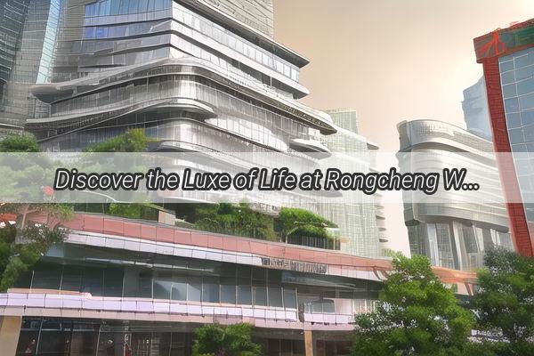 Discover the Luxe of Life at Rongcheng West District in Guangzhou Your Ultimate Urban Retreat